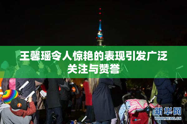王馨瑶令人惊艳的表现引发广泛关注与赞誉