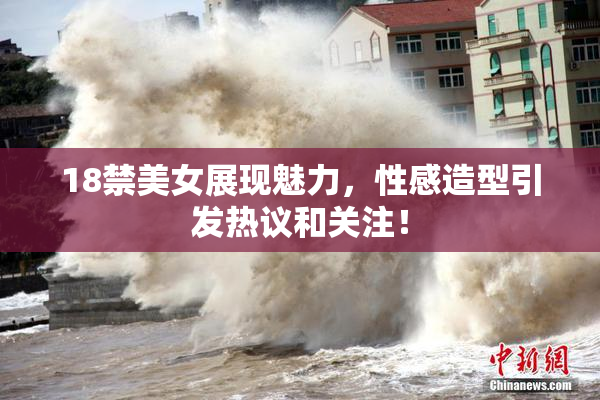 18禁美女展现魅力，性感造型引发热议和关注！