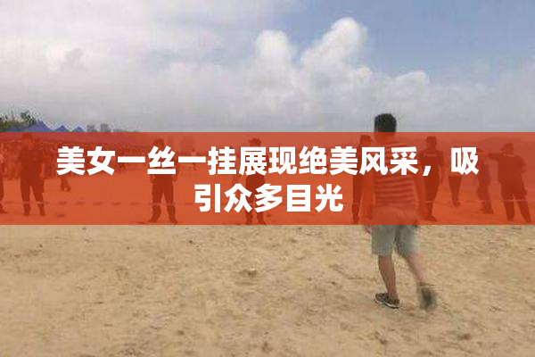 美女一丝一挂展现绝美风采，吸引众多目光