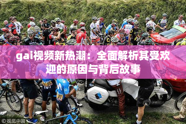 gai视频新热潮：全面解析其受欢迎的原因与背后故事
