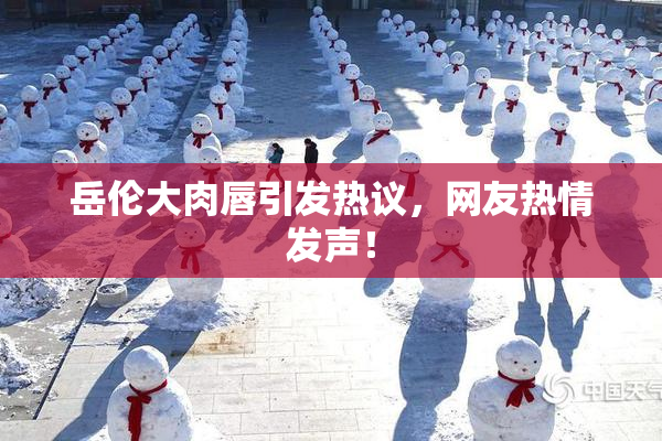 岳伦大肉唇引发热议，网友热情发声！