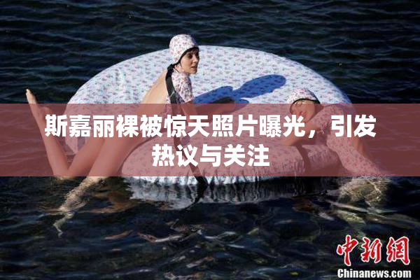 斯嘉丽裸被惊天照片曝光，引发热议与关注