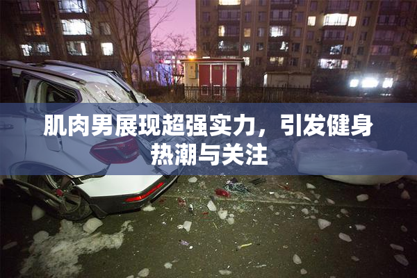肌肉男展现超强实力，引发健身热潮与关注