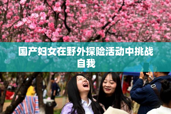 国产妇女在野外探险活动中挑战自我