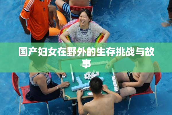 国产妇女在野外的生存挑战与故事