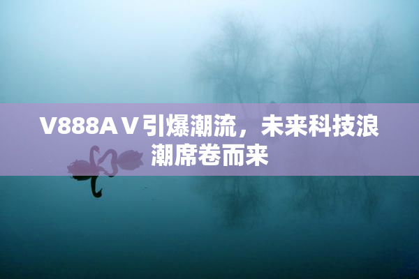 V888AⅤ引爆潮流，未来科技浪潮席卷而来