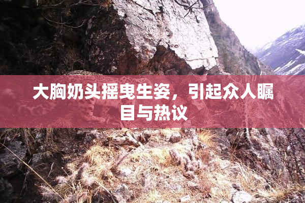 大胸奶头摇曳生姿，引起众人瞩目与热议