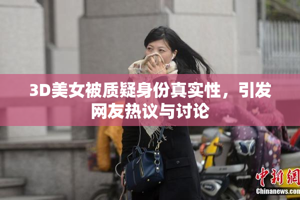 3D美女被质疑身份真实性，引发网友热议与讨论