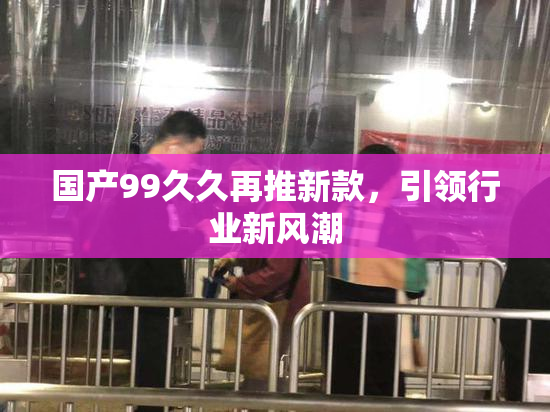 国产99久久再推新款，引领行业新风潮