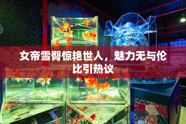 女帝雪臀惊艳世人，魅力无与伦比引热议