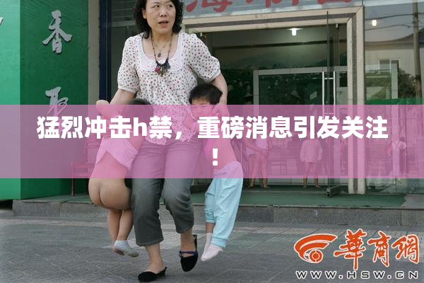 猛烈冲击h禁，重磅消息引发关注！