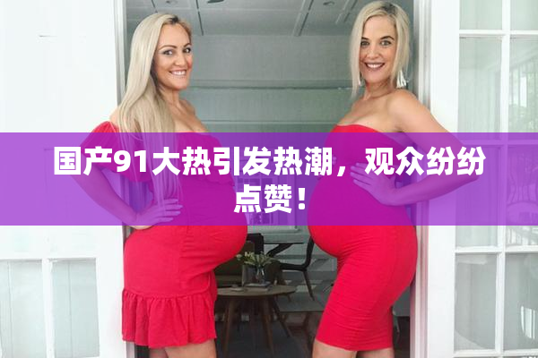 国产91大热引发热潮，观众纷纷点赞！