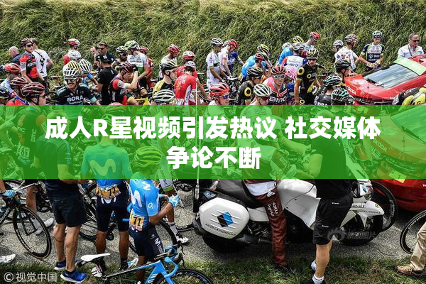 成人R星视频引发热议 社交媒体争论不断