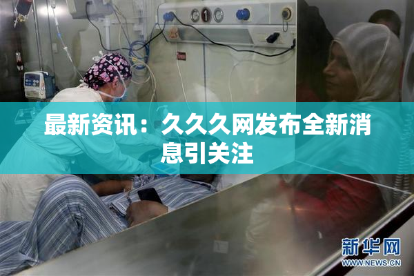 最新资讯：久久久网发布全新消息引关注