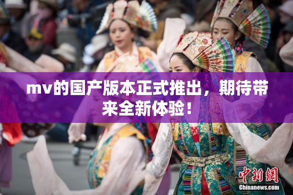 mv的国产版本正式推出，期待带来全新体验！
