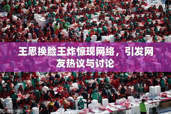 王思换脸王炸惊现网络，引发网友热议与讨论