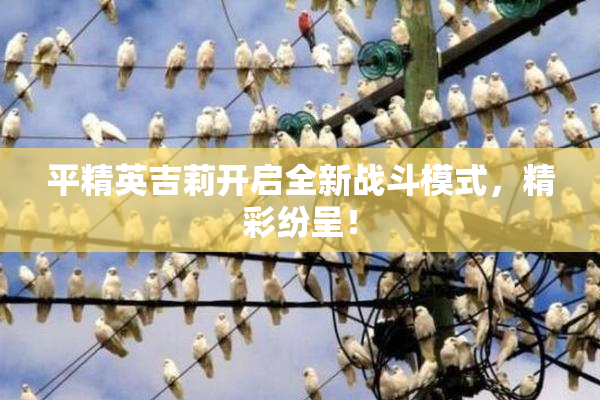平精英吉莉开启全新战斗模式，精彩纷呈！