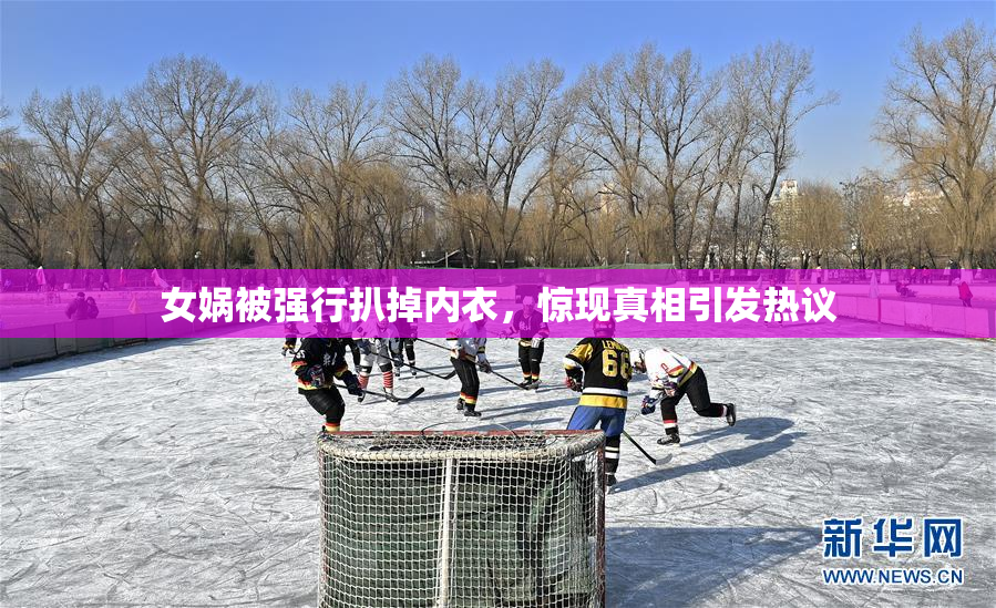 女娲被强行扒掉内衣，惊现真相引发热议