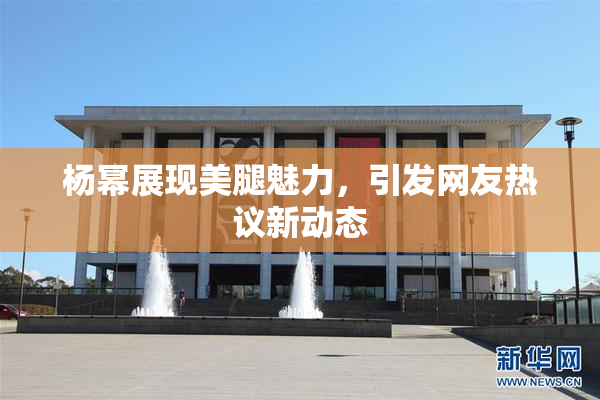 杨幂展现美腿魅力，引发网友热议新动态