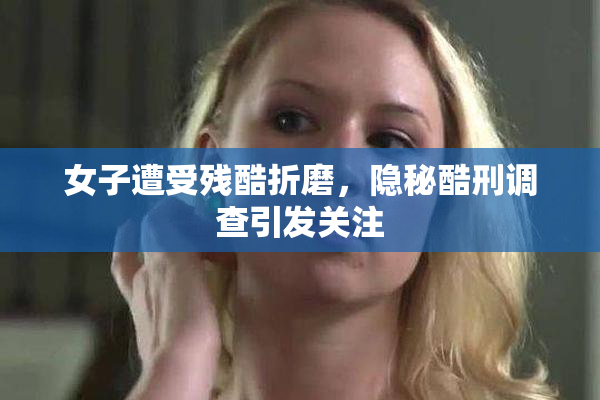 女子遭受残酷折磨，隐秘酷刑调查引发关注