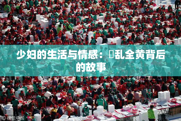 少妇的生活与情感：婬乱全黄背后的故事