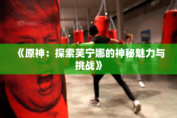 《原神：探索芙宁娜的神秘魅力与挑战》