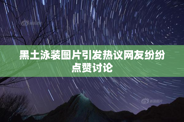 黑土泳装图片引发热议网友纷纷点赞讨论
