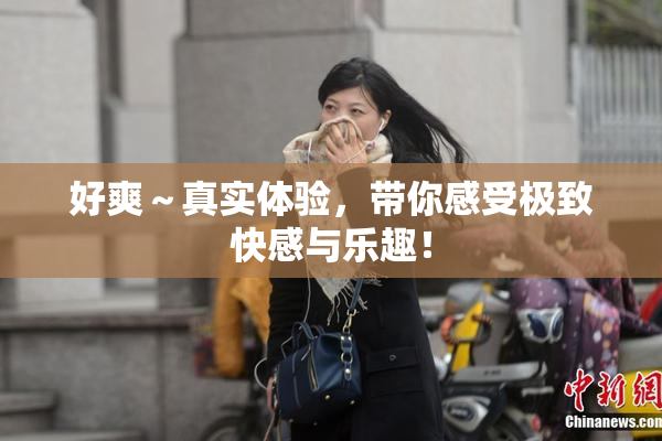 好爽～真实体验，带你感受极致快感与乐趣！