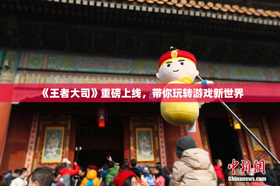 《王者大司》重磅上线，带你玩转游戏新世界