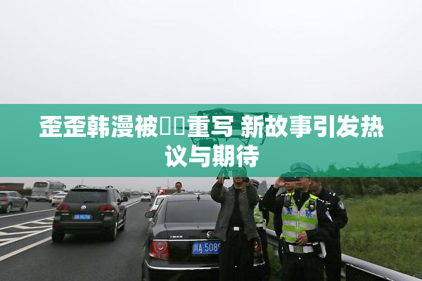 歪歪韩漫被❌‌重写 新故事引发热议与期待
