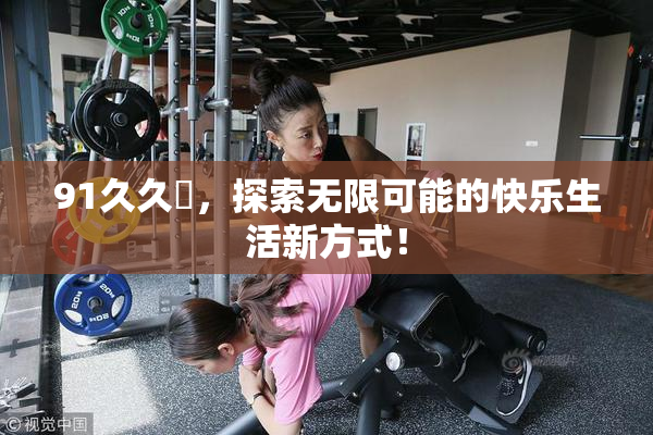 91久久擼，探索无限可能的快乐生活新方式！