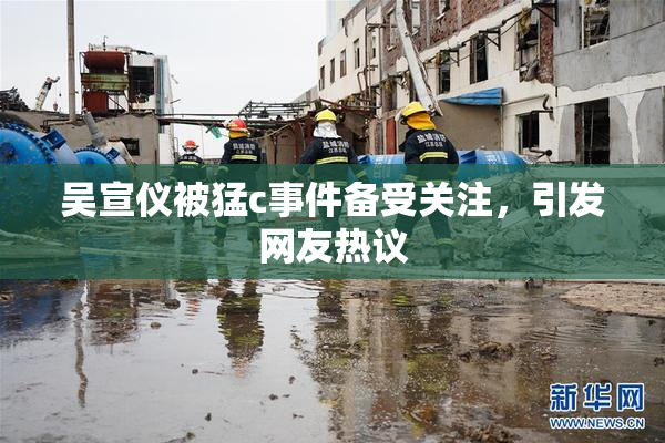 吴宣仪被猛c事件备受关注，引发网友热议