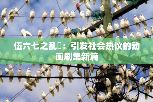 伍六七之乱婬：引发社会热议的动画剧集新篇