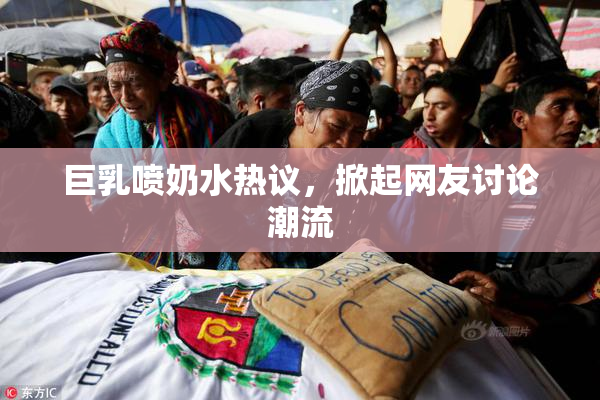 巨乳喷奶水热议，掀起网友讨论潮流