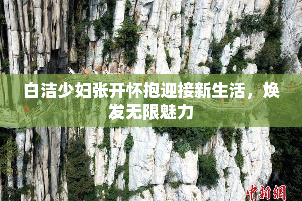 白洁少妇张开怀抱迎接新生活，焕发无限魅力