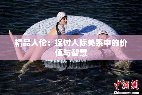 精品人伦：探讨人际关系中的价值与智慧