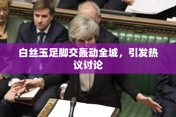 白丝玉足脚交轰动全城，引发热议讨论
