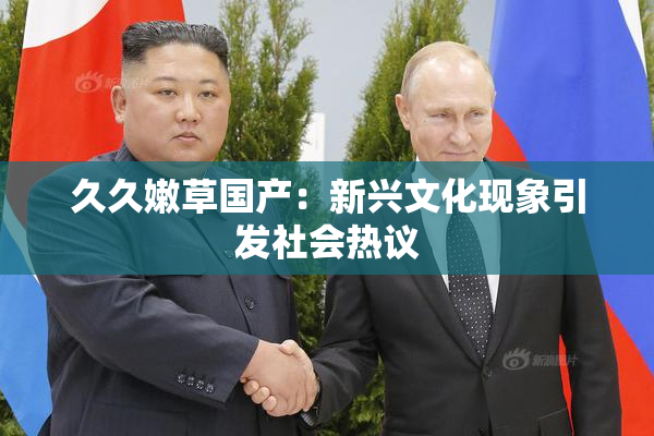 久久嫩草国产：新兴文化现象引发社会热议