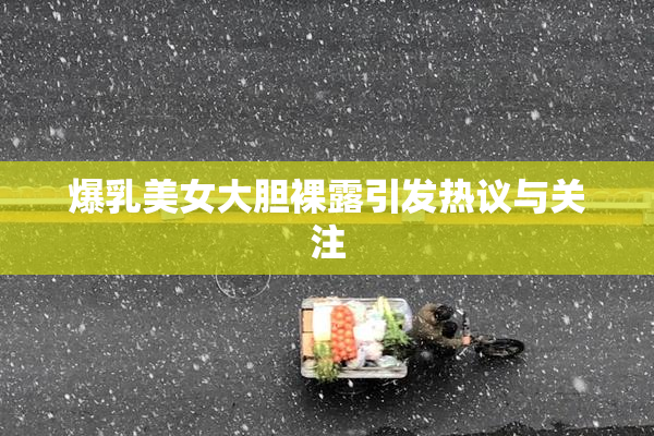 爆乳美女大胆裸露引发热议与关注