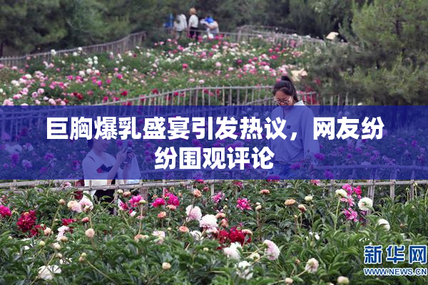 巨胸爆乳盛宴引发热议，网友纷纷围观评论