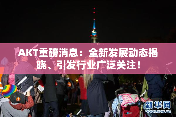AKT重磅消息：全新发展动态揭晓、引发行业广泛关注！