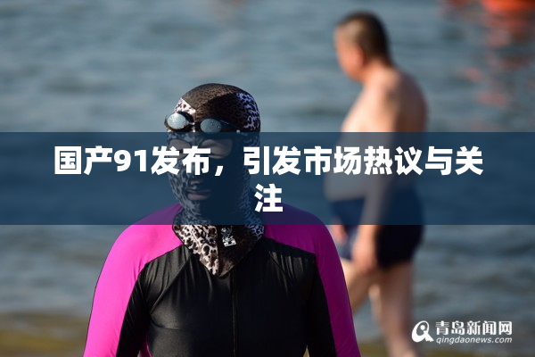 国产91发布，引发市场热议与关注
