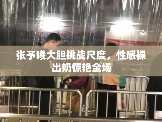 张予曦大胆挑战尺度，性感裸出奶惊艳全场
