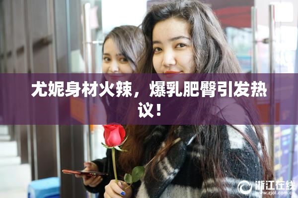 尤妮身材火辣，爆乳肥臀引发热议！