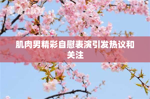 肌肉男精彩自慰表演引发热议和关注