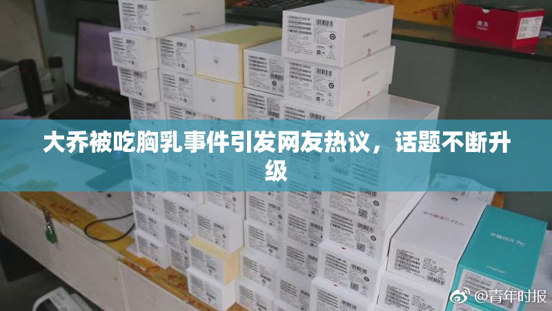 大乔被吃胸乳事件引发网友热议，话题不断升级