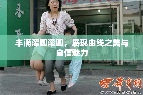 丰满浑圆滚圆，展现曲线之美与自信魅力