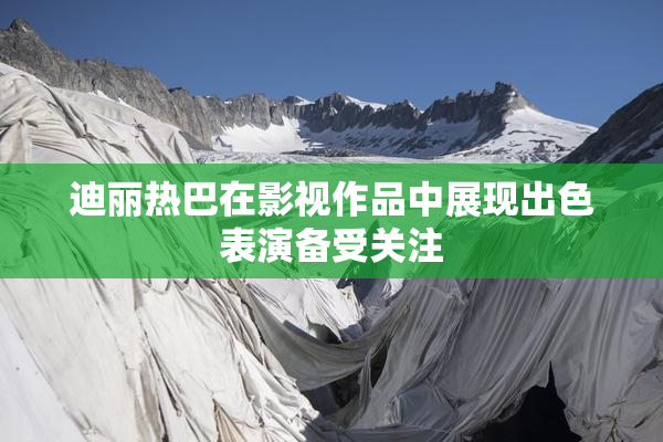 迪丽热巴在影视作品中展现出色表演备受关注