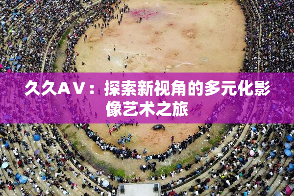 久久AⅤ：探索新视角的多元化影像艺术之旅
