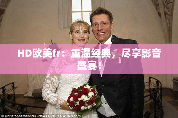 HD欧美fr：重温经典，尽享影音盛宴！